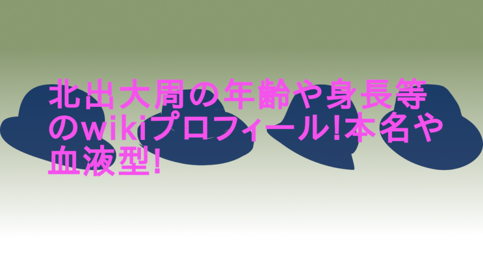 北出大周の年齢や身長等のwikiプロフィール!本名や血液型!