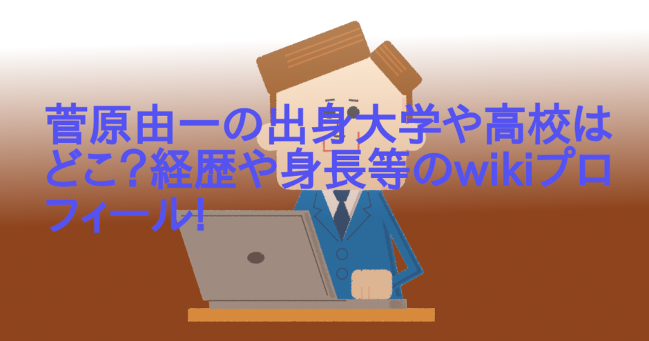 菅原由一の出身大学や高校はどこ？経歴や身長等のwikiプロフィール!