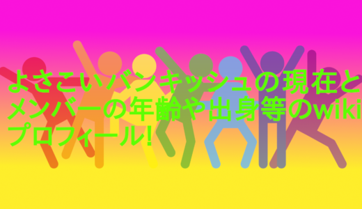 よさこいバンキッシュの現在とメンバーの年齢や出身等のwikiプロフィール!