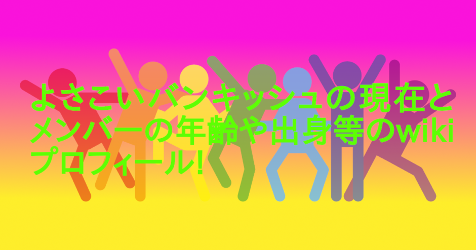 よさこいバンキッシュの現在とメンバーの年齢や出身等のwikiプロフィール!