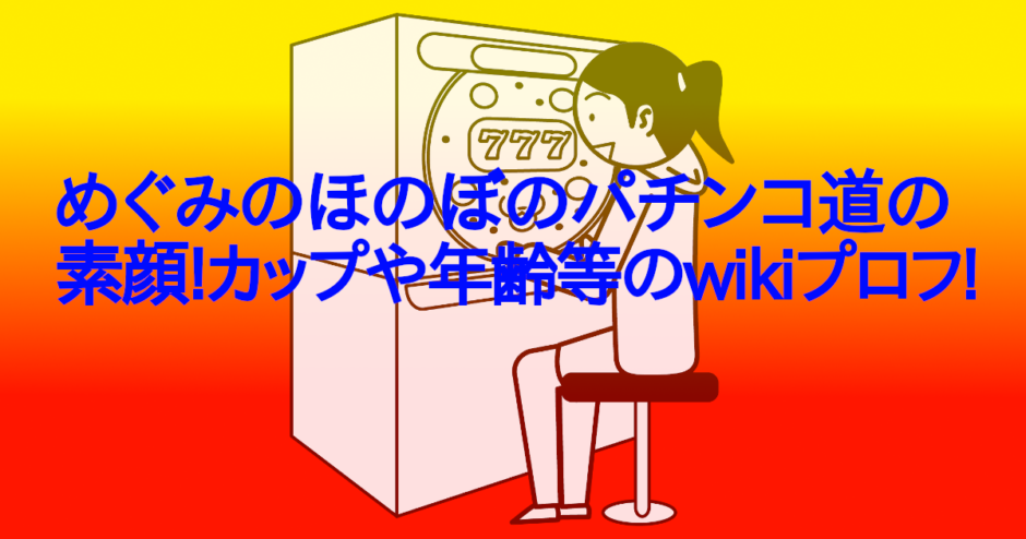 めぐみのほのぼのパチンコ道の素顔!カップや年齢等のwikiプロフ!