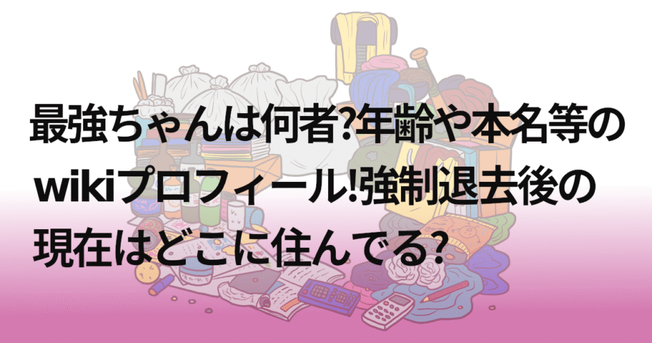 最強ちゃんは何者?年齢や本名等のwikiプロフィール!強制退去後の現在はどこに住んでる?
