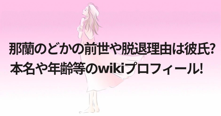 那蘭のどかの前世や脱退理由は彼氏?本名や年齢等のwikiプロフィール!