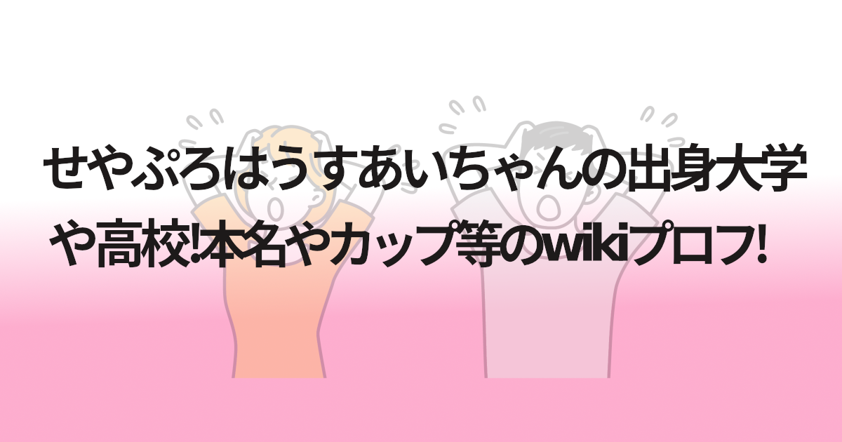 せやぷろはうすあいちゃんの出身大学や高校!本名やカップ等のwikiプロフ!