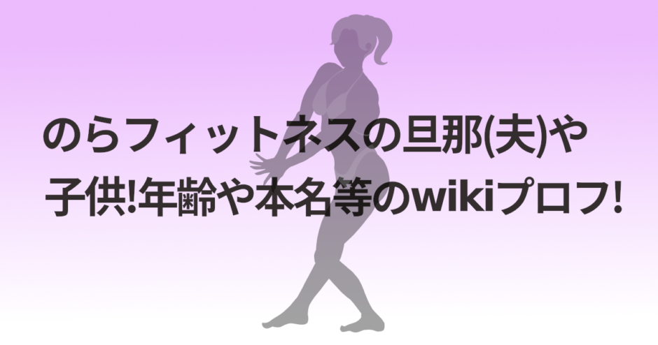 のらフィットネスの旦那(夫)や子供!年齢や本名等のwikiプロフ!